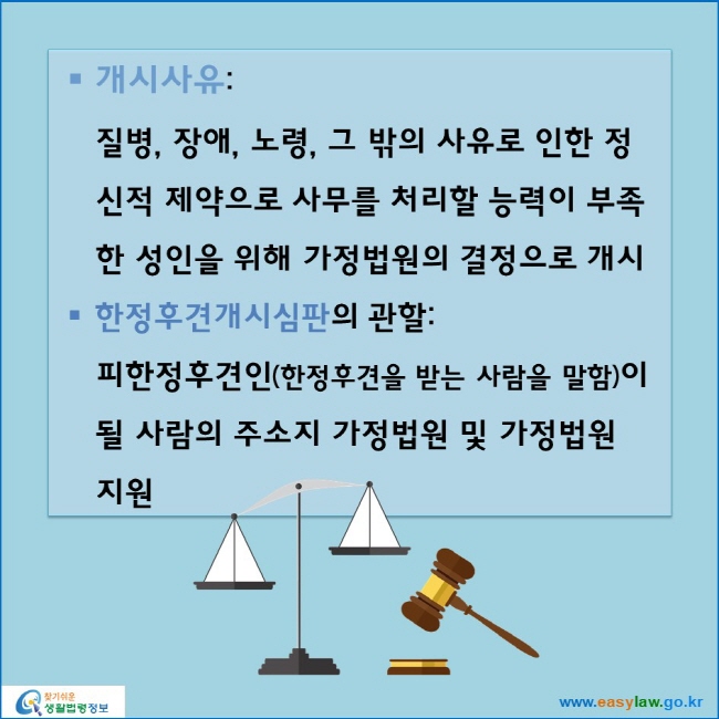 개시사유:
질병, 장애, 노령, 그 밖의 사유로 인한 정신적 제약으로 사무를 처리할 능력이 부족한 성인을 위해 가정법원의 결정으로 개시
한정후견개시심판의 관할: 
피한정후견인(한정후견을 받는 사람을 말함)이 될 사람의 주소지 가정법원 및 가정법원 지원
